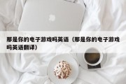 那是你的电子游戏吗英语（那是你的电子游戏吗英语翻译）