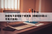 网赌电子游戏输了很多钱（网赌800赢12万电子游戏）